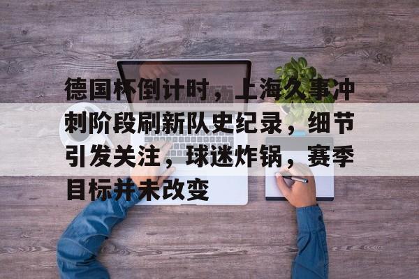 德国杯倒计时，上海久事冲刺阶段刷新队史纪录，细节引发关注，球迷炸锅，赛季目标并未改变的简单介绍-华体会登录入口